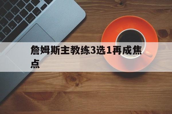 詹姆斯主教练3选1再成焦点(詹姆斯主教练3选1再成焦点球员)|WM真人官方网站